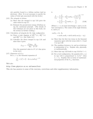 Exercises for Chapter 3 59
otic particles bound to a helium nucleus (and no
electrons). [Hint. It is not necessary to specify the
values of total spin associated with the levels.]
(3.5) The integrals in helium
(a) Show that the integral in eqn 3.24 gives the
value stated in eqn 3.7.
(b) Estimate the ground-state energy of helium us-
ing the variational principle. (The details of
this technique are not given in this book; see
the section on further reading.)
(3.6) Calculation of integrals for the 1s2p conﬁguration
(a) Draw a scale diagram of RZ=2
1s (r), RZ=1
2s (r)
and RZ=1
2p (r). (See Table 2.2.)
(b) Calculate the direct integral in eqn 3.31 and
show that it gives
J1s2p = −
e2
/4π0
2a0
13
2 × 55
.
Give the numerical value in eV (cf. that given
in the text).
(3.7) Expansion of 1/r12
For r1  r2 the binomial expansion of
1
r12
=

r2
1 + r2
2 − 2r1r2 cos θ12
−1/2
is
1
r12
=
1
r2

1 − 2
r1
r2
cos θ12 +

r1
r2
2 −1/2

1
r2

1 +
r1
r2
cos θ12 + . . .

. (3.36)
(When r1  r2 we must interchange r1 and r2 to ob-
tain convergence.) The cosine of the angle between
r1 and r2 is
cos θ12 = 
r1 · 
r2
= cos θ1 cos θ2 + sin θ1 sin θ2 cos (φ1 − φ2) .
(a) Show that the ﬁrst two terms in the binomial
expansion agree with the terms with k = 0 and
1 in eqn 3.30.
(b) The repulsion between a 1s- and an nl-electron
is independent of m. Explain why, physically
or mathematically.
(c) Show that eqn 3.32 leads to eqn 3.34 for l = 1.
(d) For a 1snl conﬁguration, the quantity K(r1, r2)
in eqn 3.34 is proportional to rl
1/rl+1
2 when
r1  r2. Explain this in terms of mathemat-
ical properties of the Yl,m functions.
Web site:
http://www.physics.ox.ac.uk/users/foot
This site has answers to some of the exercises, corrections and other supplementary information.
 