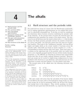 The alkalis
4
4.1 Shell structure and the
periodic table 60
4.2 The quantum defect 61
4.3 The central-ﬁeld
approximation 64
4.4 Numerical solution of the
Schrödinger equation 68
4.5 The spin–orbit interaction:
a quantum mechanical
approach 71
4.6 Fine structure in the alkalis 73
Further reading 75
Exercises 76
4.1 Shell structure and the periodic table
For multi-electron atoms we cannot solve the Hamiltonian analytically,
but by making appropriate approximations we can explain their struc-
ture in a physically meaningful way. To do this, we start by considering
the elementary ideas of atomic structure underlying the periodic table
of the elements. In the ground states of atoms the electrons have the
conﬁguration that minimises the energy of the whole system. The elec-
trons do not all fall down into the lowest orbital with n = 1 (the K-shell)
because the Pauli exclusion principle restricts the number of electrons
in a given (sub-)shell—two electrons cannot have the same set of quan-
tum numbers. This leads to the ‘building-up’ principle: electrons ﬁll up
higher and higher shells as the atomic number Z increases across the
periodic table.1
Full shells are found at atomic numbers Z = 2, 10, . . .
1
Also referred to by its original German
name as the Aufbauprinciple. An ex-
tensive discussion of the atomic struc-
ture that underlies the periodic table
can be found in chemistry texts such as
Atkins (1994).
corresponding to helium and the other inert gases. These inert gases, in
a column on the right-hand side of the periodic table (see inside front
cover), were originally grouped together because of their similar chemical
properties, i.e. the diﬃculty in removing an electron from closed shells
means that they do not readily undergo chemical reactions.2
However,
2
Most of the arrangement of elements
in a periodic table was determined by
chemists, such as Mendeleev, in the
nineteenth century. A few inconsisten-
cies in the ordering were resolved by
Moseley’s measurements of X-ray spec-
tra (see Chapter 1).
inert gas atoms can be excited to higher-lying conﬁgurations by bom-
bardment with electrons in a gas discharge, and such processes are very
important in atomic and laser physics, as in the helium–neon laser.
The ground states of the alkalis have the following electronic con-
ﬁgurations:3
3
The conﬁguration of an atom is spec-
iﬁed by a list of nl with the occupancy
as an exponent. Generally, we do not
need to list the full conﬁguration and it
is suﬃcient to say that a sodium atom
in its ground state has the conﬁgura-
tion 3s. A sodium ‘atom’ with one elec-
tron in the 3s level, and no others, is
an excited state of the highly-charged
ion Na+10—this esoteric system can be
produced in the laboratory but confu-
sion with the common sodium atom is
unlikely.
lithium Li 1s2
2s ,
sodium Na 1s2
2s2
2p6
3s ,
potassium K 1s2
2s2
2p6
3s2
3p6
4s ,
rubidium Rb 1s2
2s2
2p6
3s2
3p6
3d10
4s2
4p6
5s ,
caesium Cs 1s2
2s2
2p6
3s2
3p6
3d10
4s2
4p6
4d10
5s2
5p6
6s .
The alert reader will notice that the sub-shells of the heavier alkalis
are not ﬁlled in the same order as the hydrogenic energy levels, e.g. elec-
trons occupy the 4s level in potassium before the 3d level (for reasons
that emerge later in this chapter). Thus, strictly speaking, we should
say that the inert gases have full sub-shells, e.g. argon has the electronic
 