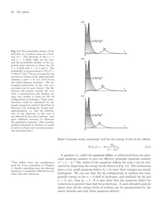 62 The alkalis
Fig. 4.1 The probability density of the
electrons in a sodium atom as a func-
tion of r. The electrons in the n = 1
and n = 2 shells make up the core,
and the probability density of the un-
paired outer electron is shown for the
n = 3 shell with l = 0, 1 and 2. The
probability is proportional to |P (r)|2 =
r2|R(r)|2; the r2 factor accounts for the
increase in volume of the spherical shell
between r and r + dr (i.e. 4πr2 dr) as
the radial distance increases. The de-
creasing penetration of the core as l
increases can be seen clearly—the 3d-
electron lies mostly outside the core
with a wavefunction and binding en-
ergy very similar to those for the 3d
conﬁguration in hydrogen. These wave-
functions could be calculated by the
simple numerical method described in
Exercise 4.10, making the ‘frozen core’
approximation, i.e. that the distribu-
tion of the electrons in the core is
not aﬀected by the outer electron—this
gives suﬃcient accuracy to illustrate
the qualitative features. (The iterative
method described in Section 4.4 could
be used to obtain more accurate numer-
ical wavefunctions.)
0
(b)
(a)
0
Core
Core
0
(c)
Core
Bohr’s formula works amazingly well for the energy levels of the alkalis:
E (n, l) = −hc
R∞
(n − δl)
2 . (4.1)
A quantity δl, called the quantum defect, is subtracted from the prin-
cipal quantum number to give an eﬀective principal quantum number
n∗
= n − δl.7
The values of the quantum defects for each l can be esti-
7
This diﬀers from the modiﬁcation
used for X-ray transitions in Chapter
1—hardly surprising since the physical
situation is completely diﬀerent for the
inner and outer electrons.
mated by inspecting the energy levels shown in Fig. 4.2. The d-electrons
have a very small quantum defect, δd  0, since their energies are nearly
hydrogenic. We can see that the 3p conﬁguration in sodium has com-
parable energy to the n = 2 shell in hydrogen, and similarly for 4p and
n = 3, etc.; thus δp ∼ 1. It is also clear that the quantum defect for
s-electrons is greater than that for p-electrons. A more detailed analysis
shows that all the energy levels of sodium can be parametrised by the
above formula and only three quantum defects:
 