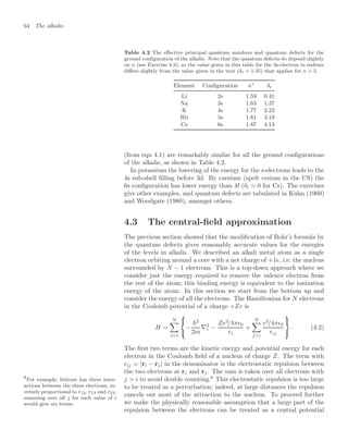64 The alkalis
Table 4.2 The eﬀective principal quantum numbers and quantum defects for the
ground conﬁguration of the alkalis. Note that the quantum defects do depend slightly
on n (see Exercise 4.3), so the value given in this table for the 3s-electron in sodium
diﬀers slightly from the value given in the text (δs = 1.35) that applies for n  5.
Element Conﬁguration n∗
δs
Li 2s 1.59 0.41
Na 3s 1.63 1.37
K 4s 1.77 2.23
Rb 5s 1.81 3.19
Cs 6s 1.87 4.13
(from eqn 4.1) are remarkably similar for all the ground conﬁgurations
of the alkalis, as shown in Table 4.2.
In potassium the lowering of the energy for the s-electrons leads to the
4s sub-shell ﬁlling before 3d. By caesium (spelt cesium in the US) the
6s conﬁguration has lower energy than 4f (δf  0 for Cs). The exercises
give other examples, and quantum defects are tabulated in Kuhn (1969)
and Woodgate (1980), amongst others.
4.3 The central-ﬁeld approximation
The previous section showed that the modiﬁcation of Bohr’s formula by
the quantum defects gives reasonably accurate values for the energies
of the levels in alkalis. We described an alkali metal atom as a single
electron orbiting around a core with a net charge of +1e, i.e. the nucleus
surrounded by N − 1 electrons. This is a top-down approach where we
consider just the energy required to remove the valence electron from
the rest of the atom; this binding energy is equivalent to the ionization
energy of the atom. In this section we start from the bottom up and
consider the energy of all the electrons. The Hamiltonian for N electrons
in the Coulomb potential of a charge +Ze is
H =
N

i=1



−
2
2m
∇2
i −
Ze2
/4π0
ri
+
N

ji
e2
/4π0
rij



. (4.2)
The ﬁrst two terms are the kinetic energy and potential energy for each
electron in the Coulomb ﬁeld of a nucleus of charge Z. The term with
rij = |ri − rj| in the denominator is the electrostatic repulsion between
the two electrons at ri and rj. The sum is taken over all electrons with
j  i to avoid double counting.8
This electrostatic repulsion is too large
8
For example, lithium has three inter-
actions between the three electrons, in-
versely proportional to r12, r13 and r23;
summing over all j for each value of i
would give six terms.
to be treated as a perturbation; indeed, at large distances the repulsion
cancels out most of the attraction to the nucleus. To proceed further
we make the physically reasonable assumption that a large part of the
repulsion between the electrons can be treated as a central potential
 