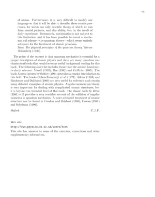 vii
of atoms. Furthermore, it is very diﬃcult to modify our
language so that it will be able to describe these atomic pro-
cesses, for words can only describe things of which we can
form mental pictures, and this ability, too, in the result of
daily experience. Fortunately, mathematics is not subject to
this limitation, and it has been possible to invent a mathe-
matical scheme—the quantum theory—which seems entirely
adequate for the treatment of atomic processes.
From The physical principles of the quantum theory, Werner
Heisenberg (1930).
The point of the excerpt is that quantum mechanics is essential for a
proper description of atomic physics and there are many quantum me-
chanics textbooks that would serve as useful background reading for this
book. The following short list includes those that the author found par-
ticularly relevant: Mandl (1992), Rae (1992) and Griﬃths (1995). The
book Atomic spectra by Softley (1994) provides a concise introduction to
this ﬁeld. The books Cohen-Tannoudji et al. (1977), Atkins (1983) and
Basdevant and Dalibard (2000) are very useful for reference and contain
many detailed examples of atomic physics. Angular-momentum theory
is very important for dealing with complicated atomic structures, but
it is beyond the intended level of this book. The classic book by Dirac
(1981) still provides a very readable account of the addition of angular
momenta in quantum mechanics. A more advanced treatment of atomic
structure can be found in Condon and Odabasi (1980), Cowan (1981)
and Sobelman (1996).
Oxford C. J. F.
Web site:
http://www.physics.ox.ac.uk/users/foot
This site has answers to some of the exercises, corrections and other
supplementary information.
 