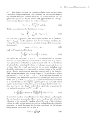 4.3 The central-ﬁeld approximation 65
S (r). This follows because the closed sub-shells within the core have
a spherical charge distribution, and therefore the interactions between
the diﬀerent shells and between shells and the valence electron are also
spherically symmetric. In this central-ﬁeld approximation the total po-
tential energy depends only on the radial coordinate:
VCF (r) = −
Ze2
/4π0
r
+ S(r) . (4.3)
In this approximation the Hamiltonian becomes
HCF =
N

i=1

−
2
2m
∇2
i + VCF (ri)

. (4.4)
For this form of potential, the Schrödinger equation for N electrons,
Hψ = Eatomψ, can be separated into N one-electron equations, i.e.
writing the total wavefunction as a product of single-electron wavefunc-
tions, namely
ψatom = ψ1ψ2ψ3 · · · ψN , (4.5)
leads to N equations of the form

−
2
2m
∇2
1 + VCF (r1)

ψ1 = E1ψ1 , (4.6)
and similar for electrons i = 2 to N. This assumes that all the elec-
trons see the same potential, which is not as obvious as it may appear.
This symmetric wavefunction is useful to start with (cf. the treatment
of helium before including the eﬀects of exchange symmetry); however,
we know that the overall wavefunction for electrons, including spin,
should be antisymmetric with respect to an interchange of the particle
labels. (Proper antisymmetric wavefunctions are used in the Hartree–
Fock method mentioned later in this chapter.) The total energy of the
system is Eatom = E1 + E2 + . . . + EN . The Schrödinger equations for
each electron (eqn 4.6) can be separated into parts to give wavefunctions
of the form ψ1 = R(r1)Yl1,m1 ψspin(1). Angular momentum is conserved
in a central ﬁeld and the angular equation gives the standard orbital
angular momentum wavefunctions, as in hydrogen. In the radial equa-
tion, however, we have VCF(r) rather than a potential proportional to
1/r and so the equation for P (r) = rR (r) is

−
2
2m
d2
dr2
+ VCF (r) +
2
l (l + 1)
2mr2

P(r) = EP(r) . (4.7)
To solve this equation we need to know the form of VCF(r) and compute
the wavefunctions numerically. However, we can learn a lot about the
behaviour of the system by thinking about the form of the solutions,
without actually getting bogged down in the technicalities of solving the
equations. At small distances the electrons experience the full nuclear
charge so that the central electric ﬁeld is
E(r) →
Ze
4π0r2

r . (4.8)
 