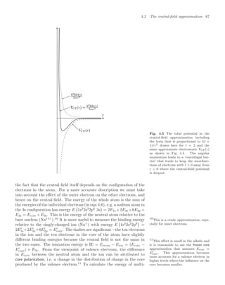 4.3 The central-ﬁeld approximation 67
Fig. 4.5 The total potential in the
central-ﬁeld approximation including
the term that is proportional to l(l +
1)/r2 drawn here for l = 2 and the
same approximate electrostatic VCF(r)
as shown in Fig. 4.4. The angular
momentum leads to a ‘centrifugal bar-
rier’ that tends to keep the wavefunc-
tions of electrons with l  0 away from
r = 0 where the central-ﬁeld potential
is deepest.
the fact that the central ﬁeld itself depends on the conﬁguration of the
electrons in the atom. For a more accurate description we must take
into account the eﬀect of the outer electron on the other electrons, and
hence on the central ﬁeld. The energy of the whole atom is the sum of
the energies of the individual electrons (in eqn 4.6), e.g. a sodium atom in
the 3s conﬁguration has energy E

1s2
2s2
2p6
3s

= 2E1s +2E2s +6E2p +
E3s = Ecore +E3s. This is the energy of the neutral atom relative to the
bare nucleus (Na11+
).10
It is more useful to measure the binding energy 10
This is a crude approximation, espe-
cially for inner electrons.
relative to the singly-charged ion (Na+
) with energy E

1s2
2s2
2p6

=
2E
1s+2E
2s+6E
2p = E
core. The dashes are signiﬁcant—the ten electrons
in the ion and the ten electrons in the core of the atom have slightly
diﬀerent binding energies because the central ﬁeld is not the same in
the two cases. The ionization energy is IE = Eatom − Eion = (Ecore −
E
core) + E3s. From the viewpoint of valence electrons, the diﬀerence
in Ecore between the neutral atom and the ion can be attributed to
core polarization, i.e. a change in the distribution of charge in the core
produced by the valence electron.11
To calculate the energy of multi-
11
This eﬀect is small in the alkalis and
it is reasonable to use the frozen core
approximation that assumes Ecore
E
core. This approximation becomes
more accurate for a valence electron in
higher levels where the inﬂuence on the
core becomes smaller.
 