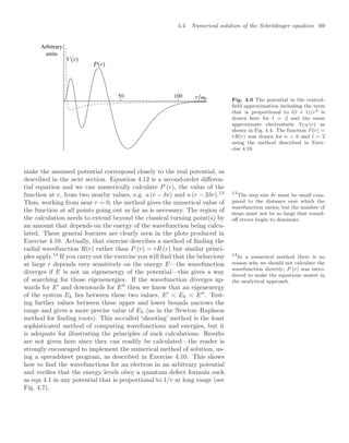 4.4 Numerical solution of the Schrödinger equation 69
50 100
Arbitrary
units
Fig. 4.6 The potential in the central-
ﬁeld approximation including the term
that is proportional to l(l + 1)/r2 is
drawn here for l = 2 and the same
approximate electrostatic VCF(r) as
shown in Fig. 4.4. The function P (r) =
rR(r) was drawn for n = 6 and l = 2
using the method described in Exer-
cise 4.10.
make the assumed potential correspond closely to the real potential, as
described in the next section. Equation 4.12 is a second-order diﬀeren-
tial equation and we can numerically calculate P (r), the value of the
function at r, from two nearby values, e.g. u (r − δr) and u (r − 2δr).13 13
The step size δr must be small com-
pared to the distance over which the
wavefunction varies; but the number of
steps must not be so large that round-
oﬀ errors begin to dominate.
Thus, working from near r = 0, the method gives the numerical value of
the function at all points going out as far as is necessary. The region of
the calculation needs to extend beyond the classical turning point(s) by
an amount that depends on the energy of the wavefunction being calcu-
lated. These general features are clearly seen in the plots produced in
Exercise 4.10. Actually, that exercise describes a method of ﬁnding the
radial wavefunction R(r) rather than P (r) = rR (r) but similar princi-
ples apply.14
If you carry out the exercise you will ﬁnd that the behaviour 14
In a numerical method there is no
reason why we should not calculate the
wavefunction directly; P (r) was intro-
duced to make the equations neater in
the analytical approach.
at large r depends very sensitively on the energy E—the wavefunction
diverges if E is not an eigenenergy of the potential—this gives a way
of searching for those eigenenergies. If the wavefunction diverges up-
wards for E
and downwards for E
then we know that an eigenenergy
of the system Ek lies between these two values, E
 Ek  E
. Test-
ing further values between these upper and lower bounds narrows the
range and gives a more precise value of Ek (as in the Newton–Raphson
method for ﬁnding roots). This so-called ‘shooting’ method is the least
sophisticated method of computing wavefunctions and energies, but it
is adequate for illustrating the principles of such calculations. Results
are not given here since they can readily be calculated—the reader is
strongly encouraged to implement the numerical method of solution, us-
ing a spreadsheet program, as described in Exercise 4.10. This shows
how to ﬁnd the wavefunctions for an electron in an arbitrary potential
and veriﬁes that the energy levels obey a quantum defect formula such
as eqn 4.1 in any potential that is proportional to 1/r at long range (see
Fig. 4.7).
 