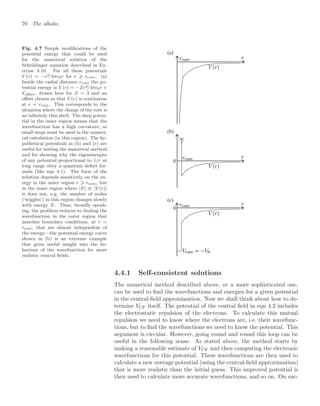 70 The alkalis
Fig. 4.7 Simple modiﬁcations of the
potential energy that could be used
for the numerical solution of the
Schrödinger equation described in Ex-
ercise 4.10. For all these potentials
V (r) = −e2/4π0r for r ⩾ rcore. (a)
Inside the radial distance rcore the po-
tential energy is V (r) = −Ze2/4π0r +
Voﬀset, drawn here for Z = 3 and an
oﬀset chosen so that V (r) is continuous
at r = rcore. This corresponds to the
situation where the charge of the core is
an inﬁnitely thin shell. The deep poten-
tial in the inner region means that the
wavefunction has a high curvature, so
small steps must be used in the numeri-
cal calculation (in this region). The hy-
pothetical potentials in (b) and (c) are
useful for testing the numerical method
and for showing why the eigenenergies
of any potential proportional to 1/r at
long range obey a quantum defect for-
mula (like eqn 4.1). The form of the
solution depends sensitively on the en-
ergy in the outer region r ⩾ rcore, but
in the inner region where |E|  |V (r)|
it does not, e.g. the number of nodes
(‘wiggles’) in this region changes slowly
with energy E. Thus, broadly speak-
ing, the problem reduces to ﬁnding the
wavefunction in the outer region that
matches boundary conditions, at r =
rcore, that are almost independent of
the energy—the potential energy curve
shown in (b) is an extreme example
that gives useful insight into the be-
haviour of the wavefunction for more
realistic central ﬁelds.
0
0
(b)
(c)
(a)
4.4.1 Self-consistent solutions
The numerical method described above, or a more sophisticated one,
can be used to ﬁnd the wavefunctions and energies for a given potential
in the central-ﬁeld approximation. Now we shall think about how to de-
termine VCF itself. The potential of the central ﬁeld in eqn 4.2 includes
the electrostatic repulsion of the electrons. To calculate this mutual
repulsion we need to know where the electrons are, i.e. their wavefunc-
tions, but to ﬁnd the wavefunctions we need to know the potential. This
argument is circular. However, going round and round this loop can be
useful in the following sense. As stated above, the method starts by
making a reasonable estimate of VCF and then computing the electronic
wavefunctions for this potential. These wavefunctions are then used to
calculate a new average potential (using the central-ﬁeld approximation)
that is more realistic than the initial guess. This improved potential is
then used to calculate more accurate wavefunctions, and so on. On suc-
 