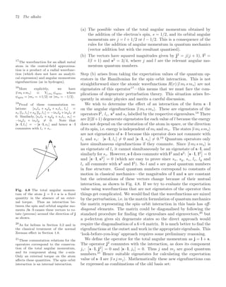 72 The alkalis
(a) The possible values of the total angular momentum obtained by
the addition of the electron’s spin, s = 1/2, and its orbital angular
momentum are j = l + 1/2 or l − 1/2. This is a consequence of the
rules for the addition of angular momentum in quantum mechanics
(vector addition but with the resultant quantised).
(b) The vectors have squared magnitudes given by j2
= j(j + 1), l2
=
l(l + 1) and s2
= 3/4, where j and l are the relevant angular mo-
mentum quantum numbers.
Step (b) arises from taking the expectation values of the quantum op-
erators in the Hamiltonian for the spin–orbit interaction. This is not
straightforward since the atomic wavefunctions R(r) |l ml s ms are not
eigenstates of this operator17
—this means that we must face the com-
17
The wavefunction for an alkali metal
atom in the central-ﬁeld approxima-
tion is a product of a radial wavefunc-
tion (which does not have an analyti-
cal expression) and angular momentum
eigenfunctions (as in hydrogen).
plications of degenerate perturbation theory. This situation arises fre-
quently in atomic physics and merits a careful discussion.
We wish to determine the eﬀect of an interaction of the form s · l
on the angular eigenfunctions |l ml s ms . These are eigenstates of the
operators l2
, lz, s2
and sz labelled by the respective eigenvalues.18
There
18
More explicitly, we have
|l ml s ms ≡ Yl,ml
ψspin, where
ψspin = |ms = +1/2 or |ms = −1/2.
are 2(2l+1) degenerate eigenstates for each value of l because the energy
does not depend on the orientation of the atom in space, or the direction
of its spin, i.e. energy is independent of ml and ms. The states |l ml s ms
are not eigenstates of s · l because this operator does not commute with
lz and sz: [s · l, lz] = 0 and [s · l, sz] = 0.19
Quantum operators only
19
Proof of these commutation re-
lations: [sxlx + syly + szlz, lz] =
sx [lx, lz]+sy [ly, lz] = −isxly +isylx =
0. Similarly, [sxlx + syly + szlz, sz] =
−isylx + isxly = 0. Note that
[s · l, lz] = − [s · l, sz] and hence s · l
commutes with lz + sz.
have simultaneous eigenfunctions if they commute. Since |l ml s ms is
an eigenstate of lz it cannot simultaneously be an eigenstate of s · l, and
similarly for sz. However, s·l does commute with l2
and s2
:
!
s · l, l2

= 0
and
!
s · l, s2

= 0 (which are easy to prove since sx, sy, sz, lx, ly and
lz all commute with s2
and l2
). So l and s are good quantum numbers
in ﬁne structure. Good quantum numbers correspond to constants of
motion in classical mechanics—the magnitudes of l and s are constant
but the orientations of these vectors change because of their mutual
interaction, as shown in Fig. 4.8. If we try to evaluate the expectation
value using wavefunctions that are not eigenstates of the operator then
things get complicated. We would ﬁnd that the wavefunctions are mixed
by the perturbation, i.e. in the matrix formulation of quantum mechanics
the matrix representing the spin–orbit interaction in this basis has oﬀ-
diagonal elements. The matrix could be diagonalised by following the
standard procedure for ﬁnding the eigenvalues and eigenvectors,20
but
20
As for helium in Section 3.2 and in
the classical treatment of the normal
Zeeman eﬀect in Section 1.8.
a p-electron gives six degenerate states so the direct approach would
require the diagonalisation of a 6×6 matrix. It is much better to ﬁnd the
eigenfunctions at the outset and work in the appropriate eigenbasis. This
‘look-before-you-leap’ approach requires some preliminary reasoning.
l
s
j
Fig. 4.8 The total angular momen-
tum of the atom j = l + s is a ﬁxed
quantity in the absence of an exter-
nal torque. Thus an interaction be-
tween the spin and orbital angular mo-
menta βs · l causes these vectors to ro-
tate (precess) around the direction of j
as shown.
We deﬁne the operator for the total angular momentum as j = l + s.
The operator j2
commutes with the interaction, as does its component
jz:
!
s · l, j2

= 0 and [s · l, jz] = 0. Thus j and mj are good quantum
numbers.21
Hence suitable eigenstates for calculating the expectation
21
These commutation relations for the
operators correspond to the conserva-
tion of the total angular momentum,
and its component along the z-axis.
Only an external torque on the atom
aﬀects these quantities. The spin–orbit
interaction is an internal interaction.
value of s · l are |l s j mj . Mathematically these new eigenfunctions can
be expressed as combinations of the old basis set:
 
