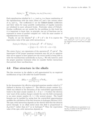 4.6 Fine structure in the alkalis 73
|lsjmj =

ml,ms
C(lsjmj; ml, ms) |l ml s ms .
Each eigenfunction labelled by l, s, j and mj is a linear combination of
the eigenfunctions with the same values of l and s but various values
of ml and ms. The coeﬃcients C are the Clebsch–Gordan coeﬃcients
and their values for many possible combinations of angular momenta
are tabulated in more advanced books. Particular values of Clebsch–
Gordan coeﬃcients are not needed for the problems in this book but
it is important to know that, in principle, one set of functions can be
expressed in terms of another complete set—with the same number of
eigenfunctions in each basis.
Finally, we use the identity22
j2
= l2
+ s2
+ 2s · l to express the 22
This applies both for vector opera-
tors, where j2 = jx
2 + jy
2 + jz
2, and
for classical vectors where this is simply
j2 = |j|2.
expectation value of the spin–orbit interaction as
lsjmj| s · l |lsjmj = 1
2 lsjmj| j2
− l2
− s2
|lsjmj
= 1
2 {j(j + 1) − l (l + 1) − s (s + 1)} .
The states |lsjmj are eigenstates of the operators j2
, l2
and s2
. The
importance of the proper quantum treatment may not yet be apparent
since all we appear to have gained over the vector model is being able to
write the wavefunctions symbolically as |lsjmj . We will, however, need
the proper quantum treatment when we consider further interactions
that perturb these wavefunctions.
4.6 Fine structure in the alkalis
The ﬁne structure in the alkalis is well approximated by an empirical
modiﬁcation of eqn 2.56 called the Landé formula:
∆EFS =
Z2
i Z2
o
(n∗)
3
l (l + 1)
α2
hcR∞ . (4.13)
In the denominator the eﬀective principal quantum number cubed (n∗
)
3
(deﬁned in Section 4.2) replaces n3
. The eﬀective atomic number Zeﬀ,
which was deﬁned in the discussion of the central-ﬁeld approximation,
tends to the inner atomic number Zi ∼ Z as r → 0 (where the electron
‘sees’ most of the nuclear charge); outside the core the ﬁeld corresponds
to an outer atomic number Zo  1 (for neutral atoms). The Landé
formula can be justiﬁed by seeing how the central-ﬁeld approximation
modiﬁes the calculation of the ﬁne structure in hydrogen (Section 2.3.2).
The spin–orbit interaction depends on the electric ﬁeld that the electron
moves through; in an alkali metal atom this ﬁeld is proportional to
Zeﬀ(r)r/r3
rather than r/r3
as in hydrogen.23
Thus the expectation 23
This modiﬁcation is equivalent to us-
ing VCF in place of the hydrogenic po-
tential proportional to 1/r.
value of the spin–orbit interaction depends on

Zeﬀ (r)
r3

≡

1
er
∂VCF (r)
∂r

 