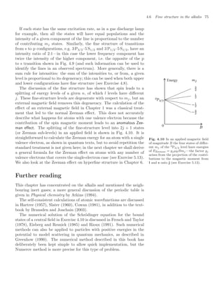 4.6 Fine structure in the alkalis 75
If each state has the same excitation rate, as in a gas discharge lamp
for example, then all the states will have equal populations and the
intensity of a given component of the line is proportional to the number
of contributing mj states. Similarly, the ﬁne structure of transitions
from s to p conﬁgurations, e.g. 3 P3/2–5 S1/2 and 3 P1/2–5 S1/2, have an
intensity ratio of 2:1—in this case the lower frequency component has
twice the intensity of the higher component, i.e. the opposite of the p
to s transition shown in Fig. 4.9 (and such information can be used to
identify the lines in an observed spectrum). More generally, there is a
sum rule for intensities: the sum of the intensities to, or from, a given
level is proportional to its degeneracy; this can be used when both upper
and lower conﬁgurations have ﬁne structure (see Exercise 4.8).
The discussion of the ﬁne structure has shown that spin leads to a
splitting of energy levels of a given n, of which l levels have diﬀerent
j. These ﬁne-structure levels are degenerate with respect to mj, but an
external magnetic ﬁeld removes this degeneracy. The calculation of the
eﬀect of an external magnetic ﬁeld in Chapter 1 was a classical treat-
ment that led to the normal Zeeman eﬀect. This does not accurately
describe what happens for atoms with one valence electron because the
contribution of the spin magnetic moment leads to an anomalous Zee-
man eﬀect. The splitting of the ﬁne-structure level into 2j + 1 states
(or Zeeman sub-levels) in an applied ﬁeld is shown in Fig. 4.10. It is
straightforward to calculate the Zeeman energy for an atom with a single
valence electron, as shown in quantum texts, but to avoid repetition the
standard treatment is not given here; in the next chapter we shall derive
a general formula for the Zeeman eﬀect on atoms with any number of
valence electrons that covers the single-electron case (see Exercise 5.13).
We also look at the Zeeman eﬀect on hyperﬁne structure in Chapter 6.
Energy
0
Fig. 4.10 In an applied magnetic ﬁeld
of magnitude B the four states of diﬀer-
ent mj of the 2P3/2 level have energies
of EZeeman = gjµBBmj —the factor gj
arises from the projection of the contri-
butions to the magnetic moment from
l and s onto j (see Exercise 5.13).
Further reading
This chapter has concentrated on the alkalis and mentioned the neigh-
bouring inert gases; a more general discussion of the periodic table is
given in Physical chemistry by Atkins (1994).
The self-consistent calculations of atomic wavefunctions are discussed
in Hartree (1957), Slater (1960), Cowan (1981), in addition to the text-
book by Bransden and Joachain (2003).
The numerical solution of the Schrödinger equation for the bound
states of a central ﬁeld in Exercise 4.10 is discussed in French and Taylor
(1978), Eisberg and Resnick (1985) and Rioux (1991). Such numerical
methods can also be applied to particles with positive energies in the
potential to model scattering in quantum mechanics, as described in
Greenhow (1990). The numerical method described in this book has
deliberately been kept simple to allow quick implementation, but the
Numerov method is more precise for this type of problem.
 