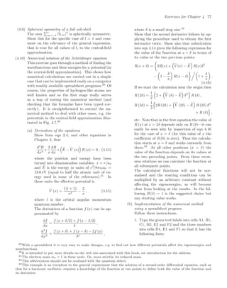 Exercises for Chapter 4 77
(4.9) Spherical symmetry of a full sub-shell
The sum
#l
m=−l |Yl,m|2
is spherically symmetric.
Show this for the speciﬁc case of l = 1 and com-
ment on the relevance of the general expression,
that is true for all values of l, to the central-ﬁeld
approximation.
(4.10) Numerical solution of the Schrödinger equation
This exercise goes through a method of ﬁnding the
wavefunctions and their energies for a potential (in
the central-ﬁeld approximation). This shows how
numerical calculations are carried out in a simple
case that can be implemented easily on a computer
with readily available spreadsheet programs.29
Of
course, the properties of hydrogen-like atoms are
well known and so the ﬁrst stage really serves
as a way of testing the numerical method (and
checking that the formulae have been typed cor-
rectly). It is straightforward to extend the nu-
merical method to deal with other cases, e.g. the
potentials in the central-ﬁeld approximation illus-
trated in Fig. 4.7.30
(a) Derivation of the equations
Show from eqn 2.4, and other equations in
Chapter 2, that
d2
R
dx2
+
2
x
dR
dx
+
$
%
E − %
V (x)

R (x) = 0 , (4.14)
where the position and energy have been
turned into dimensionless variables: x = r/a0
and %
E is the energy in units of e2
/8π0a0 =
13.6 eV (equal to half the atomic unit of en-
ergy used in some of the references).31
In
these units the eﬀective potential is
%
V (x) =
l (l + 1)
x2
−
2
x
, (4.15)
where l is the orbital angular momentum
quantum number.
The derivatives of a function f (x) can be ap-
proximated by
df
dx
=
f (x + δ/2) + f (x − δ/2)
δ
,
d2
f
dx2
=
f (x + δ) + f (x − δ) − 2f (x)
δ2
,
where δ is a small step size.32
Show that the second derivative follows by ap-
plying the procedure used to obtain the ﬁrst
derivative twice. Show also that substitution
into eqn 4.14 gives the following expression for
the value of the function at x + δ in terms of
its value at the two previous points:
R(x + δ) =

2R(x) +
$
%
V (x) − %
E

R(x)δ2
−

1 −
δ
x

R(x − δ)
'
1 +
δ
x

.
(4.16)
If we start the calculation near the origin then
R (2δ) =
1
2
(
2 +
$
%
V (δ) − %
E

δ2
)
R (δ) ,
R (3δ) =
1
3
(
2R (2δ) +
$
%
V (2δ) − %
E

R (2δ) δ2
+ R (δ)
)
,
etc. Note that in the ﬁrst equation the value of
R (x) at x = 2δ depends only on R (δ)—it can
easily be seen why by inspection of eqn 4.16
for the case of x = δ (for this value of x the
coeﬃcient of R (0) is zero). Thus the calcula-
tion starts at x = δ and works outwards from
there.33
At all other positions (x  δ) the
value of the function depends on its values at
the two preceding points. From these recur-
sion relations we can calculate the function at
all subsequent points.
The calculated functions will not be nor-
malised and the starting conditions can be
multiplied by an arbitrary constant without
aﬀecting the eigenenergies, as will become
clear from looking at the results. In the fol-
lowing R (δ) = 1 is the suggested choice but
any starting value works.
(b) Implementation of the numerical method
using a spreadsheet program
Follow these instructions.
1. Type the given text labels into cells A1, B1,
C1, D2, E2 and F2 and the three numbers
into cells D1, E1 and F1 so that it has the
following form:
29With a spreadsheet it is very easy to make changes, e.g. to ﬁnd out how diﬀerent potentials aﬀect the eigenenergies and
wavefunctions.
30It is intended to put more details on the web site associated with this book, see introduction for the address.
31The electron mass me = 1 in these units. Or, more strictly, its reduced mass.
32This abbreviation should not be confused with the quantum defect.
33This example is an exception to the general requirement that the solution of a second-order diﬀerential equation, such as
that for a harmonic oscillator, requires a knowledge of the function at two points to deﬁne both the value of the function and
its derivative.
 