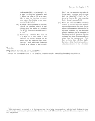 Exercises for Chapter 4 79
Make a plot of P(r), R(r) and V (r) for
at least two diﬀerent values of n and
l. Adjust the value in C3, as in stage
5(i), to scale the functions to conve-
nient values for plotting on the same
axes as the potential.
(iv) Attempt a semi-quantitative calcula-
tion of the quantum defects in the
lithium atom, e.g. model VCF(r) as in
Fig. 4.7(a) for some reasonable choice
of rcore.34
(v) Numerically calculate the sum of
r2
R2
(r) δ for all the values of the
function and divide through by its
square root to normalise the wave-
function. With normalised functions
(stored in a column of the spread-
sheet) you can calculate the electric
dipole matrix elements (and their ra-
tios), e.g. |3p| r |2s|2
/ |3p| r |1s|2
=
36, as in Exercise 7.6 (not forgetting
the ω3
factor from eqn 7.23).
(vi) Assess the accuracy of this numerical
method by calculating some eigenen-
ergies using diﬀerent step sizes. (More
sophisticated methods of numerical in-
tegration provided in mathematical
software packages can be compared to
the simple method, if desired, but the
emphasis here is on the atomic physics
rather than the computation. Note
that methods that calculate higher
derivatives of the function cannot cope
with discontinuities in the potential.)
Web site:
http://www.physics.ox.ac.uk/users/foot
This site has answers to some of the exercises, corrections and other supplementary information.
34This simple model corresponds to all the inner electron charge being concentrated on a spherical shell. Making the tran-
sition from the inner to outer regions smoother does not make much diﬀerence to the qualitative behaviour, as you can check
with the program.
 