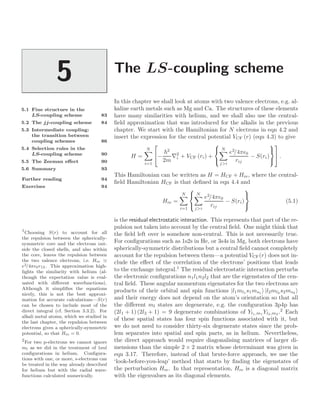 The LS-coupling scheme
5
5.1 Fine structure in the
LS-coupling scheme 83
5.2 The jj-coupling scheme 84
5.3 Intermediate coupling:
the transition between
coupling schemes 86
5.4 Selection rules in the
LS-coupling scheme 90
5.5 The Zeeman eﬀect 90
5.6 Summary 93
Further reading 94
Exercises 94
In this chapter we shall look at atoms with two valence electrons, e.g. al-
kaline earth metals such as Mg and Ca. The structures of these elements
have many similarities with helium, and we shall also use the central-
ﬁeld approximation that was introduced for the alkalis in the previous
chapter. We start with the Hamiltonian for N electrons in eqn 4.2 and
insert the expression for the central potential VCF (r) (eqn 4.3) to give
H =
N

i=1

−
2
2m
∇2
i + VCF (ri) +



N

ji
e2
/4π0
rij
− S(ri)




 .
This Hamiltonian can be written as H = HCF + Hre, where the central-
ﬁeld Hamiltonian HCF is that deﬁned in eqn 4.4 and
Hre =
N

i=1



N

ji
e2
/4π0
rij
− S(ri)



(5.1)
is the residual electrostatic interaction. This represents that part of the re-
pulsion not taken into account by the central ﬁeld. One might think that
the ﬁeld left over is somehow non-central. This is not necessarily true.
For conﬁgurations such as 1s2s in He, or 3s4s in Mg, both electrons have
spherically-symmetric distributions but a central ﬁeld cannot completely
account for the repulsion between them—a potential VCF(r) does not in-
clude the eﬀect of the correlation of the electrons’ positions that leads
to the exchange integral.1
The residual electrostatic interaction perturbs
1
Choosing S(r) to account for all
the repulsion between the spherically-
symmetric core and the electrons out-
side the closed shells, and also within
the core, leaves the repulsion between
the two valence electrons, i.e. Hre
e2/4π0r12. This approximation high-
lights the similarity with helium (al-
though the expectation value is eval-
uated with diﬀerent wavefunctions).
Although it simpliﬁes the equations
nicely, this is not the best approxi-
mation for accurate calculations—S(r)
can be chosen to include most of the
direct integral (cf. Section 3.3.2). For
alkali metal atoms, which we studied in
the last chapter, the repulsion between
electrons gives a spherically-symmetric
potential, so that Hre = 0.
the electronic conﬁgurations n1l1n2l2 that are the eigenstates of the cen-
tral ﬁeld. These angular momentum eigenstates for the two electrons are
products of their orbital and spin functions |l1ml1 s1ms1 |l2ml2 s2ms2
and their energy does not depend on the atom’s orientation so that all
the diﬀerent ml states are degenerate, e.g. the conﬁguration 3p4p has
(2l1 + 1) (2l2 + 1) = 9 degenerate combinations of Yl1,m1 Yl2,m2 .2
Each
2
For two p-electrons we cannot ignore
ml as we did in the treatment of 1snl
conﬁgurations in helium. Conﬁgura-
tions with one, or more, s-electrons can
be treated in the way already described
for helium but with the radial wave-
functions calculated numerically.
of these spatial states has four spin functions associated with it, but
we do not need to consider thirty-six degenerate states since the prob-
lem separates into spatial and spin parts, as in helium. Nevertheless,
the direct approach would require diagonalising matrices of larger di-
mensions than the simple 2 × 2 matrix whose determinant was given in
eqn 3.17. Therefore, instead of that brute-force approach, we use the
‘look-before-you-leap’ method that starts by ﬁnding the eigenstates of
the perturbation Hre. In that representation, Hre is a diagonal matrix
with the eigenvalues as its diagonal elements.
 