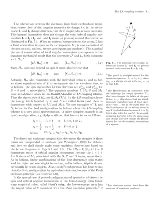 The LS-coupling scheme 81
Fig. 5.1 The residual electrostatic in-
teraction causes l1 and l2 to precess
around their resultant L = l1 + l2.
The interaction between the electrons, from their electrostatic repul-
sion, causes their orbital angular momenta to change, i.e. in the vector
model l1 and l2 change direction, but their magnitudes remain constant.
This internal interaction does not change the total orbital angular mo-
mentum L = l1 +l2, so l1 and l2 move (or precess) around this vector, as
illustrated in Fig. 5.1. When no external torque acts on the atom, L has
a ﬁxed orientation in space so its z-component ML is also a constant of
the motion (ml1 and ml2 are not good quantum numbers). This classical
picture of conservation of total angular momentum corresponds to the
quantum mechanical result that the operators L2
and Lz both commute
with Hre:3
3
The proof is straightforward for the
quantum operator: Lz = l1z +l2z since
ml1
= q always occurs with ml2
= −q
in eqn 3.30.
!
L2
, Hre

= 0 and [Lz, Hre] = 0 . (5.2)
Since Hre does not depend on spin it must also be true that
!
S2
, Hre

= 0 and [Sz, Hre] = 0 . (5.3)
Actually, Hre also commutes with the individual spins s1 and s2 but
we chose eigenfunctions of S to antisymmetrise the wavefunctions, as
in helium—the spin eigenstates for two electrons are ψA
spin and ψS
spin for
S = 0 and 1, respectively.4
The quantum numbers L, ML, S and MS
4
The Hamiltonian H commutes with
the exchange (or swap) operator Xij
that interchanges the labels of the par-
ticles i ↔ j; thus states that are simul-
taneously eigenfunctions of both oper-
ators exist. This is obviously true for
the Hamiltonian of the helium atom in
eqn 3.1 (which looks the same if 1 ↔ 2),
but it also holds for eqn 5.1. In general,
swapping particles with the same mass
and charge does not change the Hamil-
tonian for the electrostatic interactions
of a system.
have well-deﬁned values in this Russell–Saunders or LS-coupling scheme.
Thus the eigenstates of Hre are |LMLSMS . In the LS-coupling scheme
the energy levels labelled by L and S are called terms (and there is
degeneracy with respect to ML and MS). We saw examples of 1
L and
3
L terms for the 1snl conﬁgurations in helium where the LS-coupling
scheme is a very good approximation. A more complex example is an
npn
p conﬁguration, e.g. 3p4p in silicon, that has six terms as follows:
l1 = 1, l2 = 1 ⇒ L = 0, 1 or 2 ,
s1 =
1
2
, s2 =
1
2
⇒ S = 0 or 1 ;
terms: 2S+1
L = 1
S, 1
P, 1
D, 3
S, 3
P, 3
D .
The direct and exchange integrals that determine the energies of these
terms are complicated to evaluate (see Woodgate (1980) for details)
and here we shall simply make some empirical observations based on
the terms diagrams in Figs 5.2 and 5.3. The (2l1 + 1) (2l2 + 1) = 9
degenerate states of orbital angular momentum become the 1 + 3 +
5 = 9 states of ML associated with the S, P and D terms, respectively.
As in helium, linear combinations of the four degenerate spin states
lead to triplet and one singlet terms but, unlike helium, triplets do not
necessarily lie below singlets. Also, the 3p2
conﬁguration has fewer terms
than the 3p4p conﬁguration for equivalent electrons, because of the Pauli
exclusion principle (see Exercise 5.6).
In the special case of ground conﬁgurations of equivalent electrons the
spin and orbital angular momentum of the lowest-energy term follow
some empirical rules, called Hund’s rules: the lowest-energy term has
the largest value of S consistent with the Pauli exclusion principle.5
If
5
Two electrons cannot both have the
same set of quantum numbers.
 