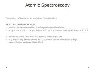 Atomic Spectroscopy
Comparison of Interferences and Other Considerations
SPECTRAL INTERFERENCES
• caused by radiation overlap of absorption line/emission line
• e. g. V line is 3082.11 A and Al is at 3082.15 A. Choose a different Al line at 3092.7 A.
• scattering of the radiation source due to matrix impurities
• e.g. Refractory oxides formed by Ti, Zr, and W due to atomization of high
concentration solutions. Use a blank.
 