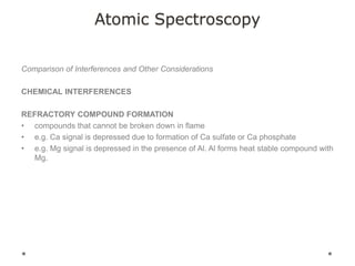 Atomic Spectroscopy
Comparison of Interferences and Other Considerations
CHEMICAL INTERFERENCES
REFRACTORY COMPOUND FORMATION
• compounds that cannot be broken down in flame
• e.g. Ca signal is depressed due to formation of Ca sulfate or Ca phosphate
• e.g. Mg signal is depressed in the presence of Al. Al forms heat stable compound with
Mg.
 