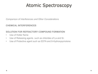 Atomic Spectroscopy
Comparison of Interferences and Other Considerations
CHEMICAL INTERFERENCES
SOLUTION FOR REFRACTORY COMPOUND FORMATION
• Use of Hotter flame
• Use of Releasing agents such as chlorides of La and Sr.
• Use of Protective agent such as EDTA and 8-Hydroxyquinolone
 