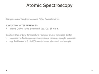 Atomic Spectroscopy
Comparison of Interferences and Other Considerations
IONIZATION INTERFERENCES
• affects Group 1 and 2 elements (Ba, Ca, Sr, Na, K)
Solution: Use of Low Temperature Flame or Use of Ionization Buffer
• Ionization buffer/suppressor/suppressant prevents analyte ionization
• e.g. Addition of a 0.1% KCl soln to blank, standard, and sample.
 
