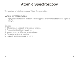 Atomic Spectroscopy
Comparison of Interferences and Other Considerations
MATRIX INTERFERENCES
• a physical interference and can either suppress or enhance absorbance signal of
analyte.
Causes:
1. Differences in viscosity and surface tension.
2. Preparation in different solvents.
3. Measurement at different temperatures.
4. Presence of organic species.
5. Different atomization rate in flame.
 