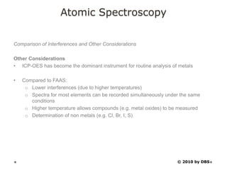Atomic Spectroscopy
Comparison of Interferences and Other Considerations
Other Considerations
• ICP-OES has become the dominant instrument for routine analysis of metals
• Compared to FAAS:
o Lower interferences (due to higher temperatures)
o Spectra for most elements can be recorded simultaneously under the same
conditions
o Higher temperature allows compounds (e.g. metal oxides) to be measured
o Determination of non metals (e.g. Cl, Br, I, S)
© 2010 by DBS
 