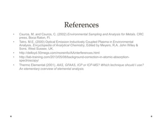References
• Csuros, M. and Csuros, C. (2002) Environmental Sampling and Analysis for Metals. CRC
press, Boca Raton, Fl.
• Tatro, M.E. (2000) Optical Emission Inductively Coupled Plasma in Environmental
Analysis. Encyclopedia of Analytical Chemistry, Edited by Meyers, R.A. John Wiley &
Sons, West Sussex, UK.
• http://delloyd.50megs.com/moreinfo/AAinterferences.html
• http://lab-training.com/2013/05/08/background-correction-in-atomic-absorption-
spectroscopy/
• Thermo Elemental (2001). AAS, GFAAS, ICP or ICP-MS? Which technique should I use?
An elementary overview of elemental analysis.
 