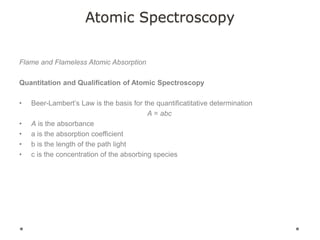 Atomic Spectroscopy
Flame and Flameless Atomic Absorption
Quantitation and Qualification of Atomic Spectroscopy
• Beer-Lambert’s Law is the basis for the quantificatitative determination
A = abc
• A is the absorbance
• a is the absorption coefficient
• b is the length of the path light
• c is the concentration of the absorbing species
 