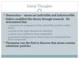 Initial Thoughts Democritus – atoms are indivisible and indestructible Dalton modified this theory through research.  He determined that: 1.elements are composed of tiny indivisible particles called atoms 2.atoms of the same element are identical 3.atoms can combine to form compounds 4.chemical reactions occur when atoms are separated from their compounds Thompson was the first to discover that atoms contain subatomic particles 