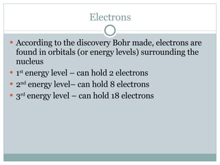 Electrons According to the discovery Bohr made, electrons are found in orbitals (or energy levels) surrounding the nucleus 1 st  energy level – can hold 2 electrons 2 nd  energy level– can hold 8 electrons 3 rd  energy level – can hold 18 electrons 