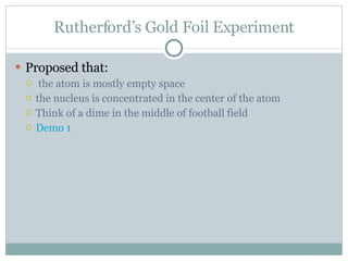 Rutherford’s Gold Foil Experiment Proposed that: the atom is mostly empty space the nucleus is concentrated in the center of the atom Think of a dime in the middle of football field Demo 1 