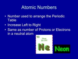 Atomic Numbers
• Number used to arrange the Periodic
Table
• Increase Left to Right
• Same as number of Protons or Electrons
in a neutral atom
 