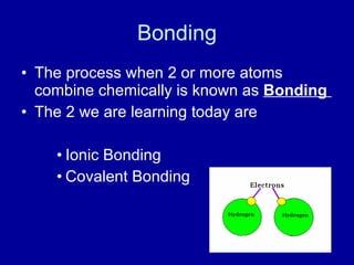 Bonding
• The process when 2 or more atoms
combine chemically is known as Bonding
• The 2 we are learning today are
• Ionic Bonding
• Covalent Bonding
 