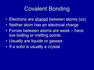 Covalent Bonding
• Electrons are shared between atoms (co)
• Neither atom has an electrical charge
• Forces between atoms are weak – have
low boiling or melting points
• Usually are liquids or gasses
• If a solid is usually a crystal
 