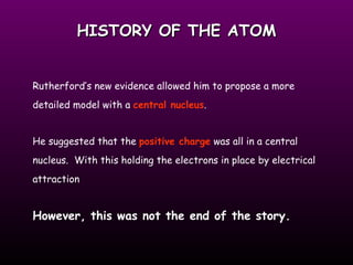 HISTORY OF THE ATOM Rutherford’s new evidence allowed him to propose a more detailed model with a  central nucleus .  He suggested that the  positive charge  was all in a central nucleus.  With this holding the electrons in place by electrical attraction However, this was not the end of the story.   