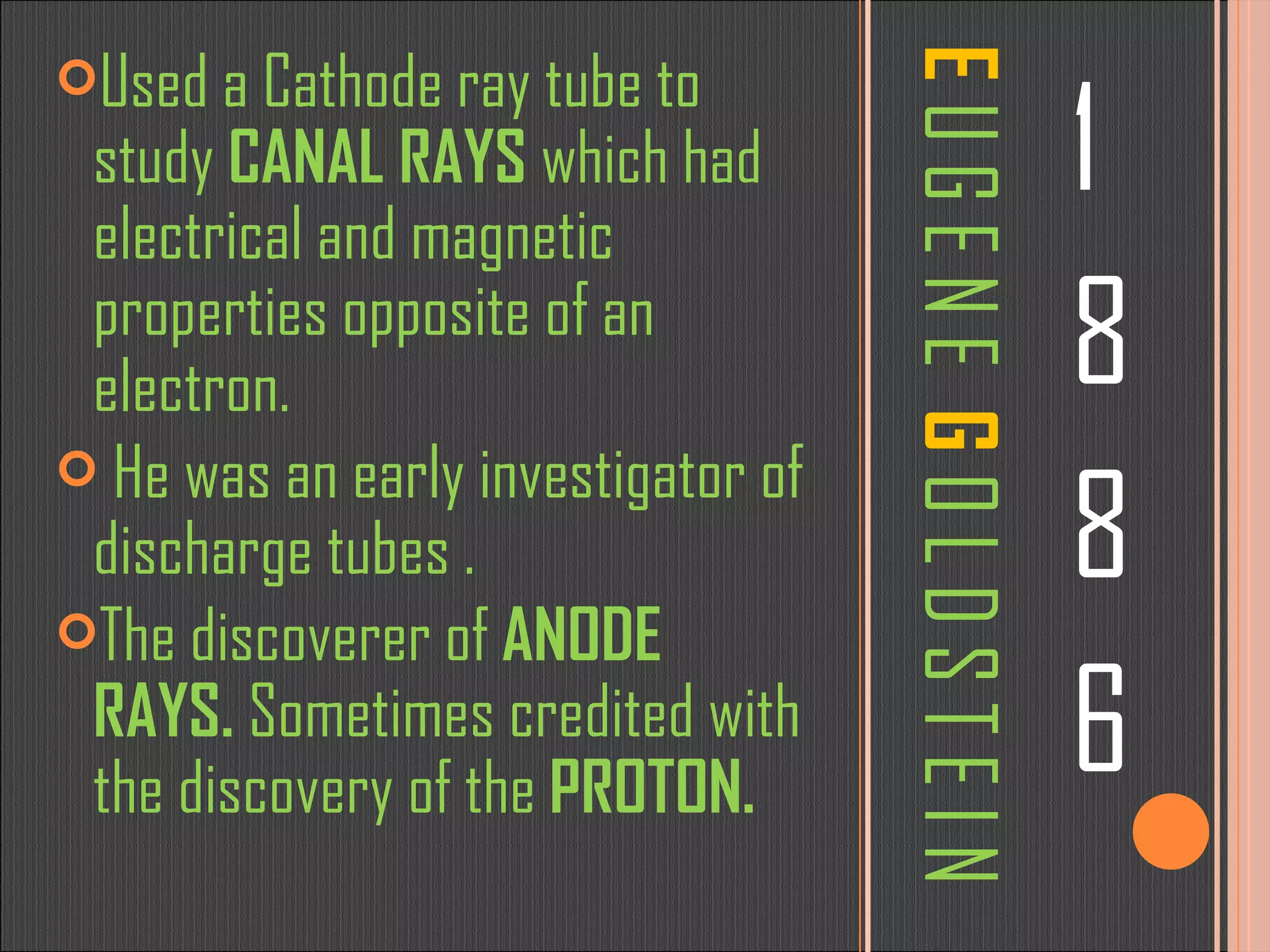 E   U G E N E   G   O L D S T E I N 1 8 8 6 Used a Cathode ray tube to study  CANAL RAYS  which had electrical and magnetic properties opposite of an electron. He was an early investigator of discharge tubes . The discoverer of  ANODE RAYS.  Sometimes credited with the discovery of the  PROTON. 
