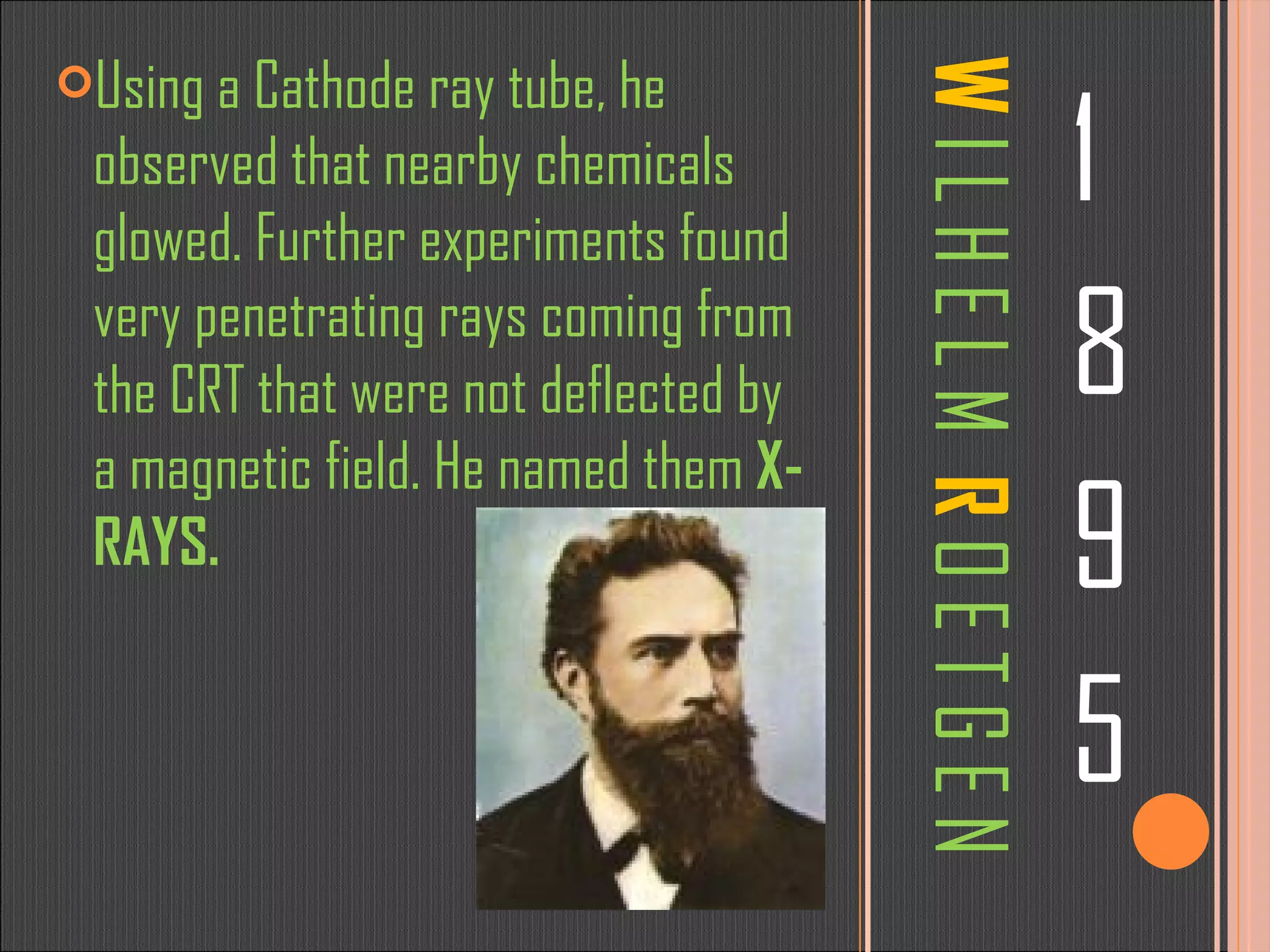 W   I L H E L M   R   O E T G E N 1 8 9 5 Using a Cathode ray tube, he observed that nearby chemicals glowed. Further experiments found very penetrating rays coming from the CRT that were not deflected by a magnetic field. He named them  X-RAYS. 
