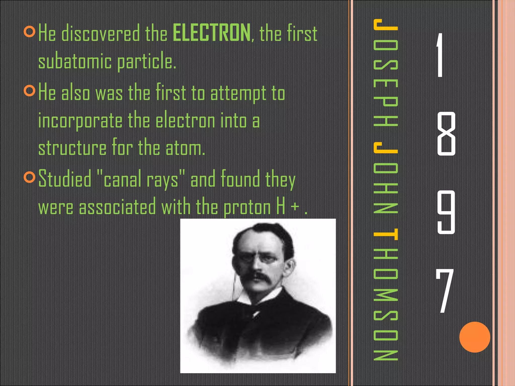 J   O S E P H   J   O H N   T   H O M S O N 1 8 9 7 He discovered the  ELECTRON , the first subatomic particle. He also was the first to attempt to incorporate the electron into a structure for the atom. Studied &quot;canal rays&quot; and found they were associated with the proton H + . 