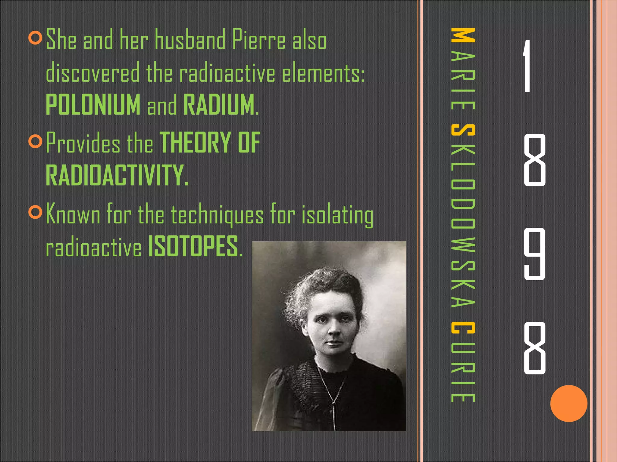 M   A R I E  S   K L O D O W S K A  C   U R I E 1 8 9 8 She and her husband Pierre also discovered the radioactive elements:  POLONIUM  and  RADIUM . Provides the  THEORY OF RADIOACTIVITY. Known for the techniques for isolating radioactive  ISOTOPES . 