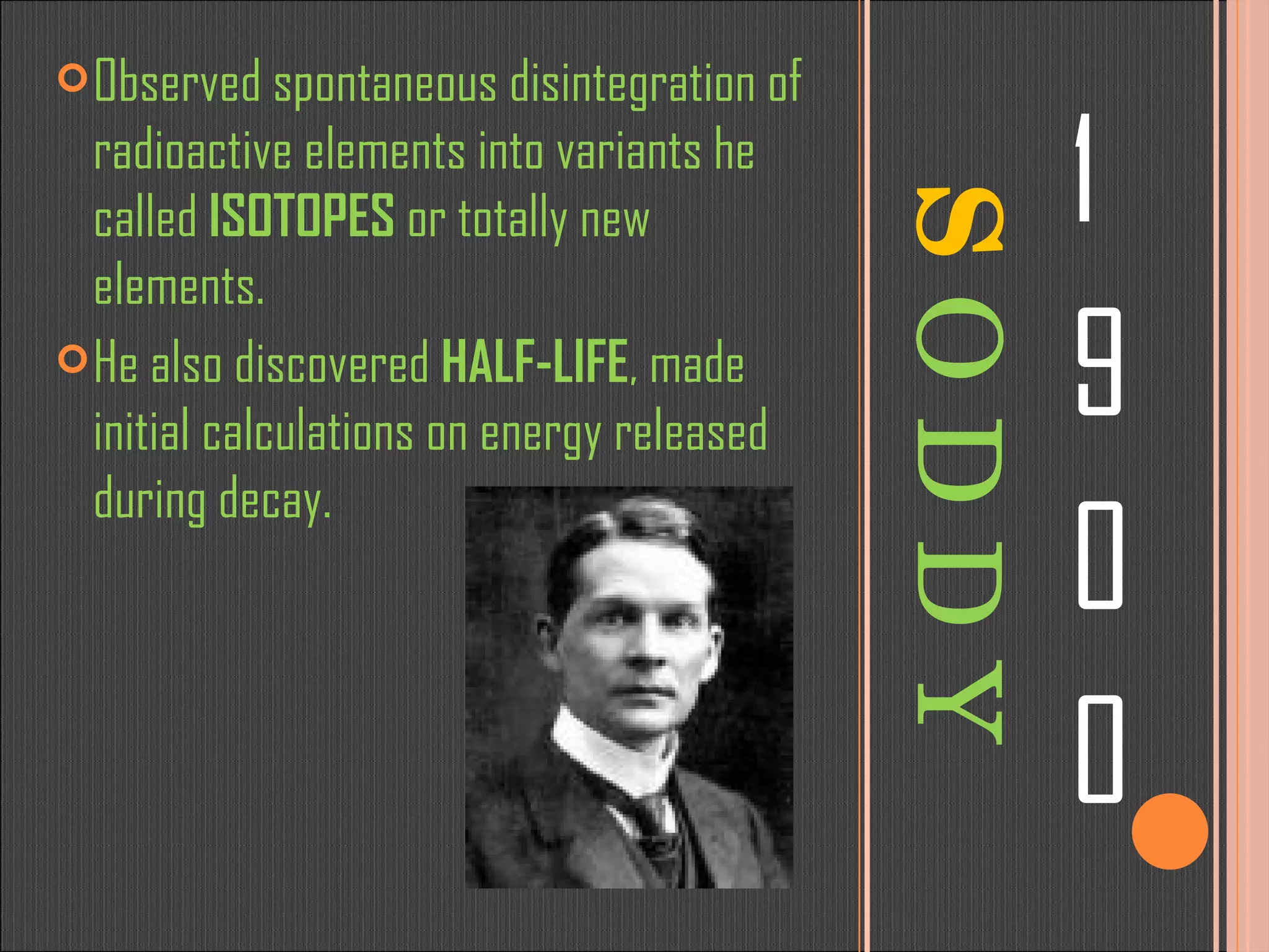 S   O D D Y 1 9 0 0 Observed spontaneous disintegration of radioactive elements into variants he called  ISOTOPES  or totally new elements. He also discovered  HALF-LIFE , made initial calculations on energy released during decay. 