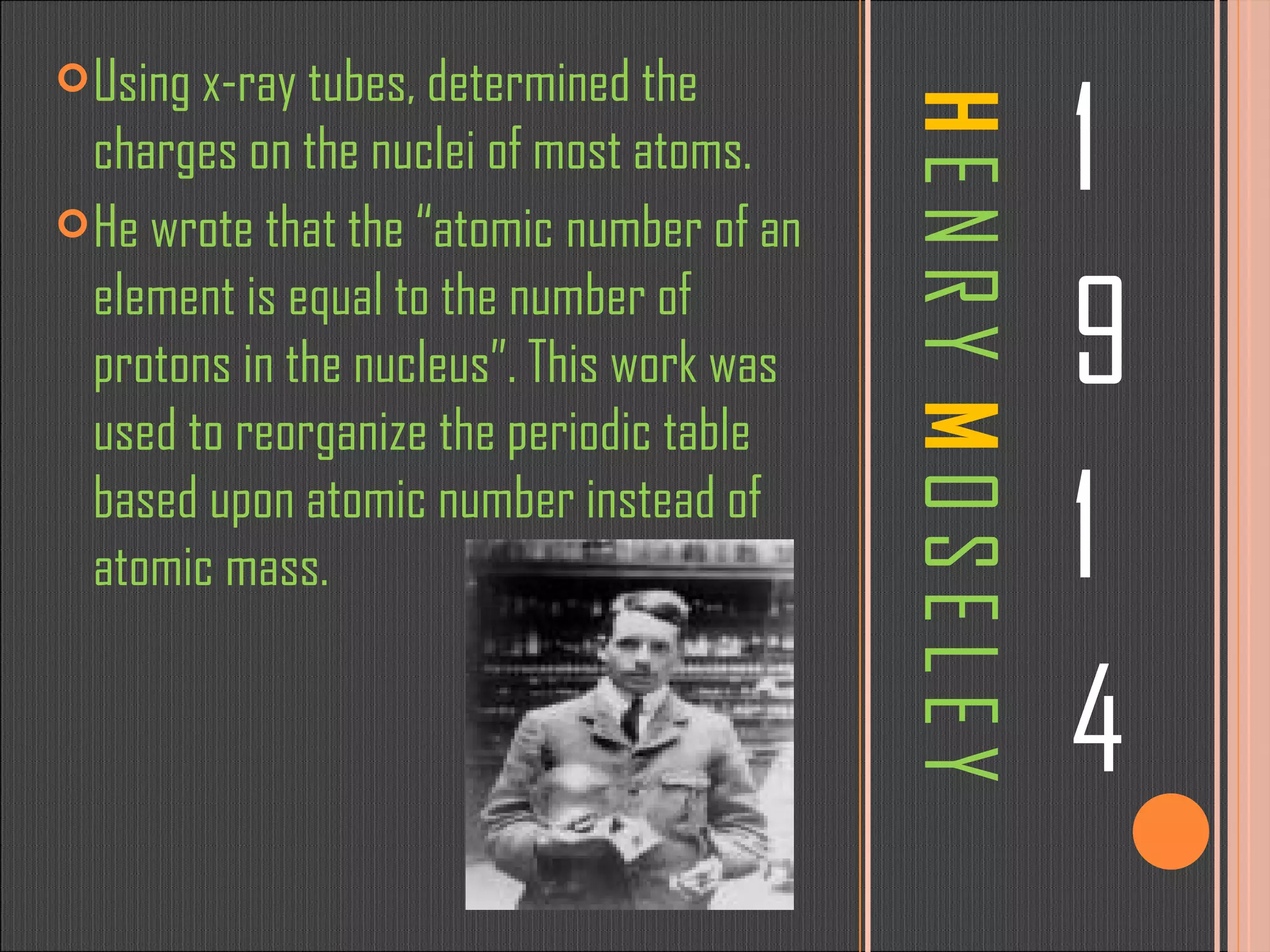 H  E N R Y  M  O S E L E Y 1 9 1 4 Using x-ray tubes, determined the charges on the nuclei of most atoms.  He wrote that the “atomic   number of an element is equal to the number of protons in the nucleus”. This work was used to reorganize the periodic table based upon atomic number instead of atomic mass.  