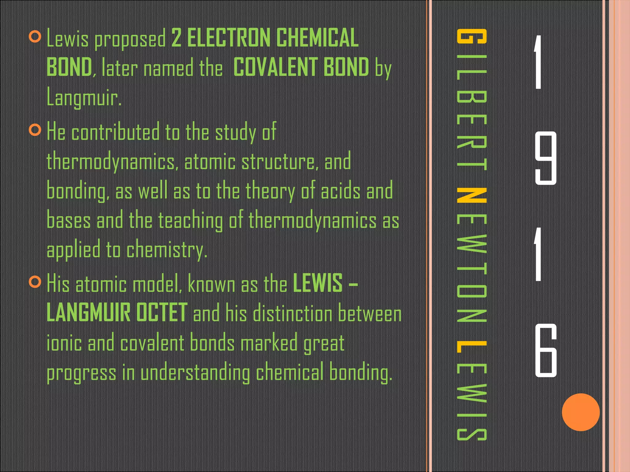 G   I L B E R T  N  E W T O N  L   E W I S 1 9 1 6 Lewis proposed  2 ELECTRON CHEMICAL BOND ,  later named the  COVALENT BOND  by Langmuir. He contributed to the study of thermodynamics, atomic structure, and bonding, as well as to the theory of acids and bases and the teaching of thermodynamics as applied to chemistry. His atomic model, known as the  LEWIS – LANGMUIR OCTET  and his distinction between ionic and covalent bonds marked great progress in understanding chemical bonding. 
