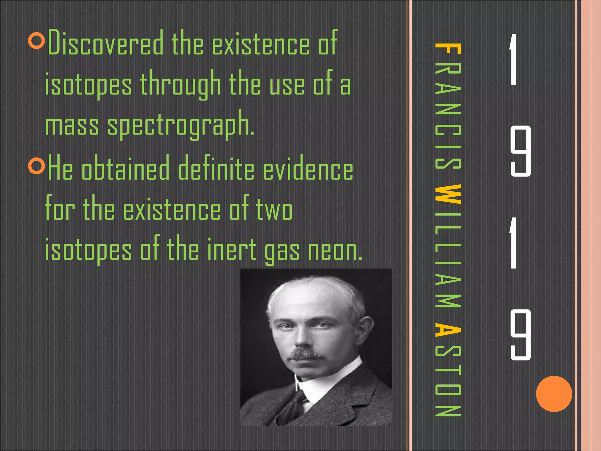 F  R A N C I S  W  I L L I A M  A  S T O N 1 9 1 9 Discovered the existence of isotopes through the use of a mass spectrograph.  He obtained definite evidence for the existence of two isotopes of the inert gas neon. 