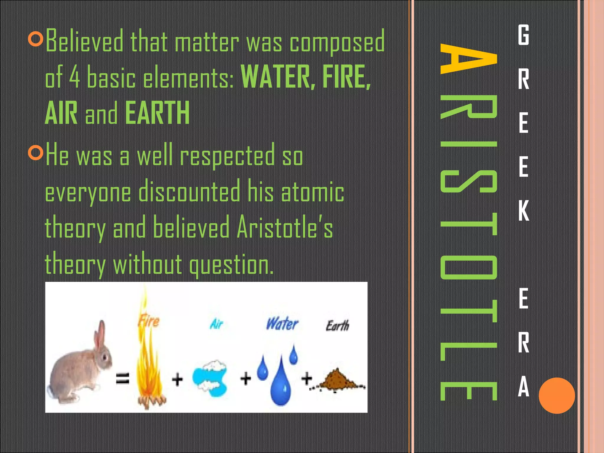 A   R I S T O T L E G R E E K E R A Believed that matter was composed of 4 basic elements:  WATER, FIRE, AIR  and  EARTH He was a well respected so everyone discounted his atomic theory and believed Aristotle’s theory without question. 