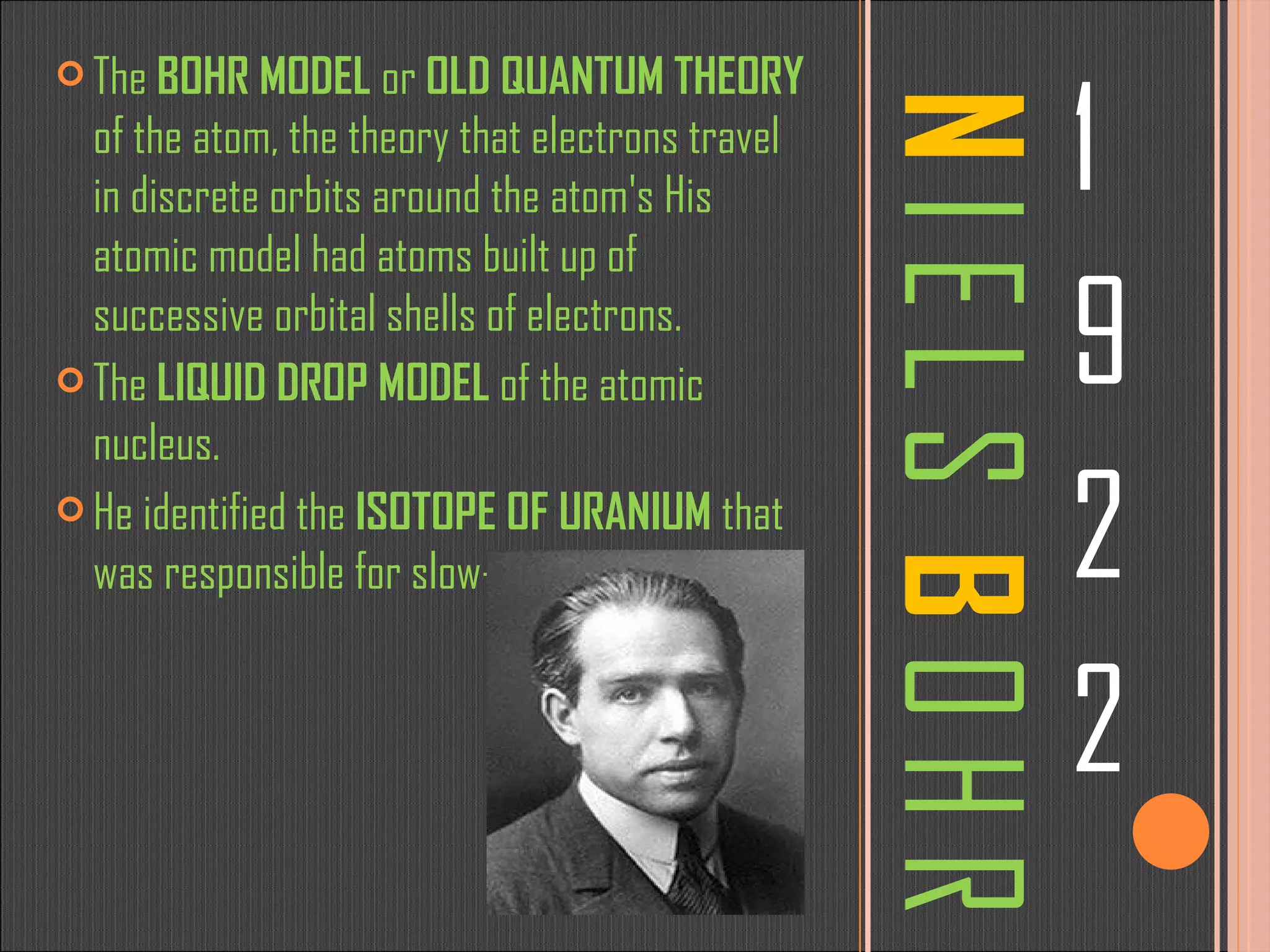 N  I E L S  B  O H R 1 9 2 2 The  BOHR MODEL  or  OLD QUANTUM THEORY  of the atom, the theory that electrons travel in discrete orbits around the atom's His atomic model had atoms built up of successive orbital shells of electrons.  The  LIQUID DROP MODEL  of the atomic nucleus. He identified the  ISOTOPE OF URANIUM  that was responsible for slow-neutron fission 