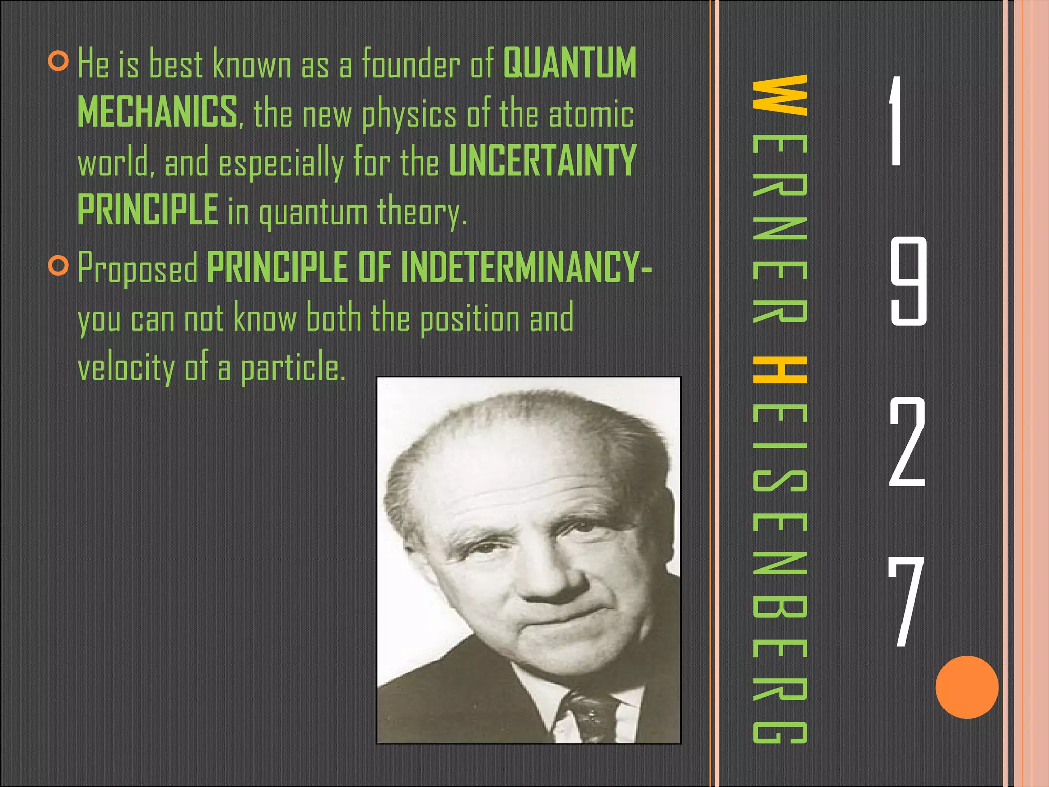 W  E R N E R  H  E I S E N B E R G 1 9 2 7 He is best known as a founder of  QUANTUM MECHANICS , the new physics of the atomic world, and especially for the  UNCERTAINTY PRINCIPLE  in quantum theory.  Proposed  PRINCIPLE OF INDETERMINANCY-  you can not know both the position and velocity of a particle.  