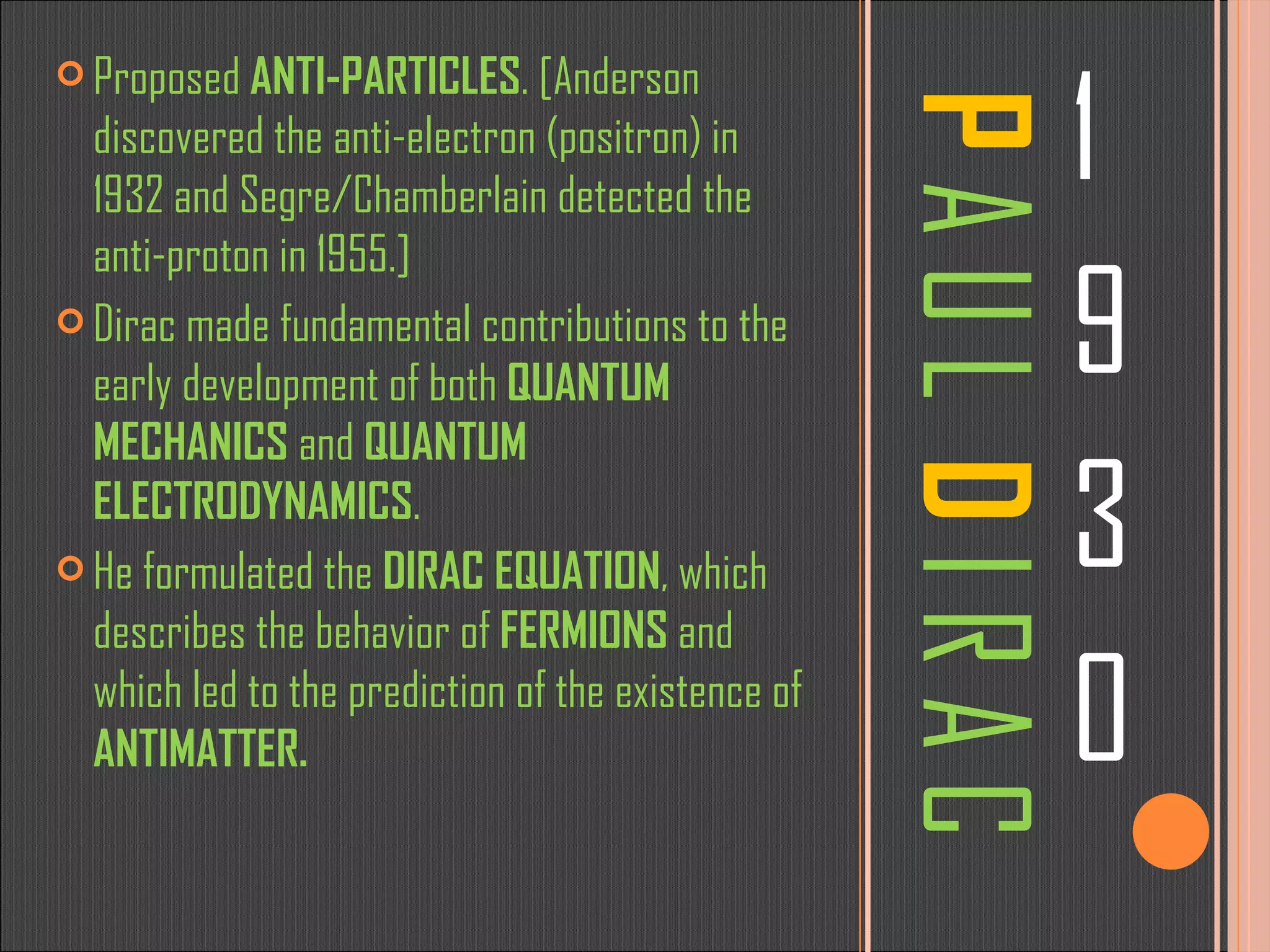 P  A U L  D  I R A C 1 9 3 0 Proposed  ANTI-PARTICLES . [Anderson discovered the anti-electron (positron) in 1932 and Segre/Chamberlain detected the anti-proton in 1955.] Dirac made fundamental contributions to the early development of both  QUANTUM MECHANICS  and  QUANTUM ELECTRODYNAMICS .  He formulated the  DIRAC EQUATION , which describes the behavior of  FERMIONS  and which led to the prediction of the existence of  ANTIMATTER.  