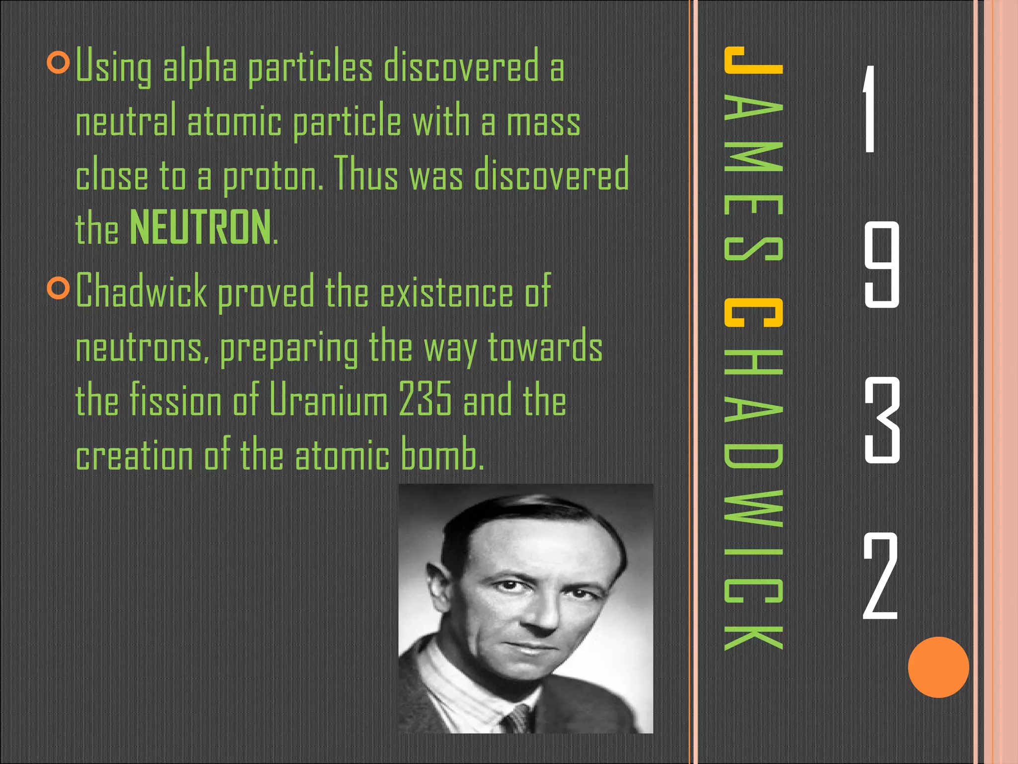 J  A M E S  C  H A D W I C K 1 9 3 2 Using alpha particles discovered a neutral atomic particle with a mass close to a proton. Thus was discovered the  NEUTRON . Chadwick proved the existence of neutrons, preparing the way towards the fission of Uranium 235 and the creation of the atomic bomb. 