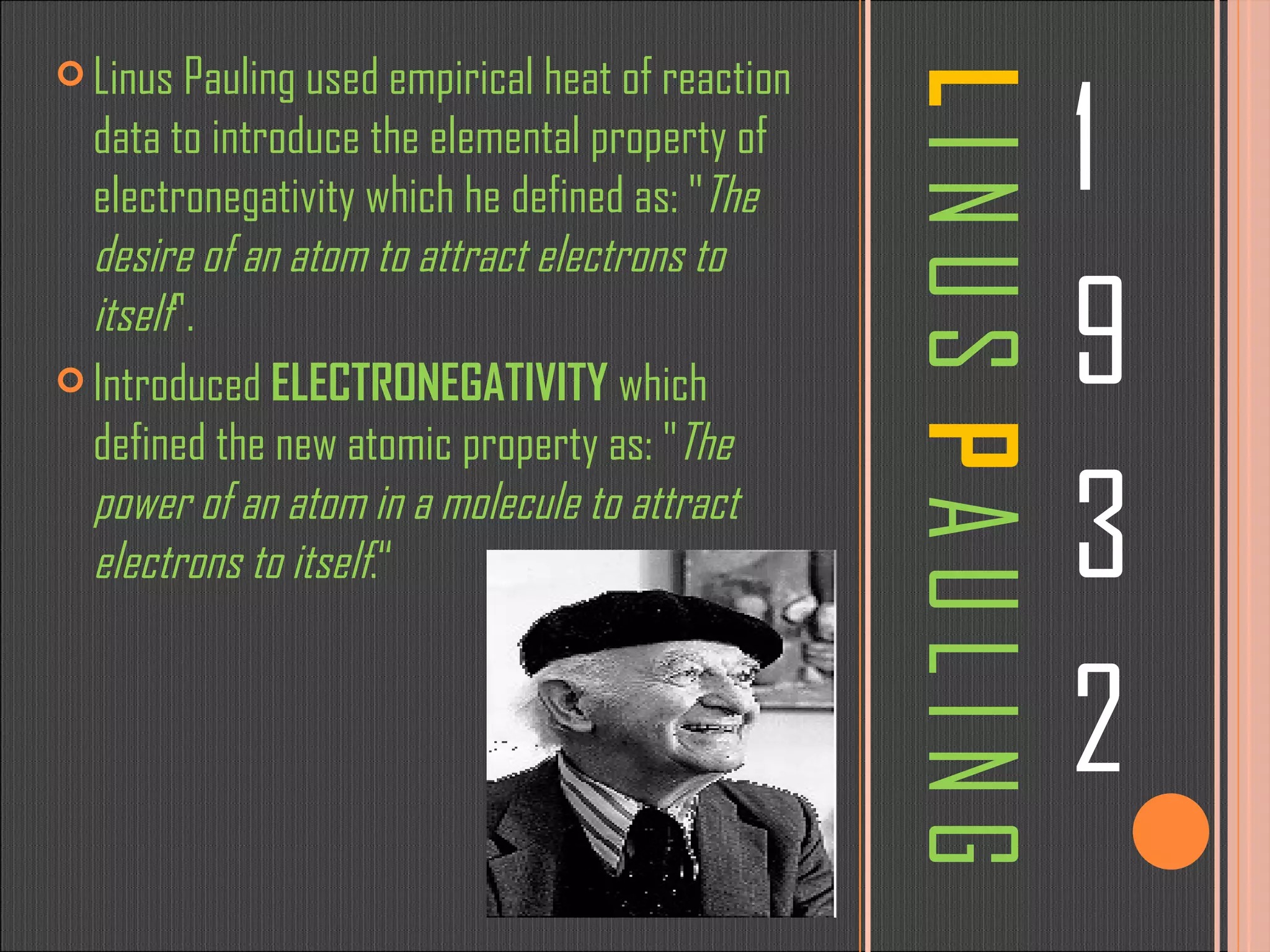 L  I N U S  P  A U L I N G 1 9 3 2 Linus Pauling used empirical heat of reaction data to introduce the elemental property of electronegativity which he defined as: &quot; The desire of an atom to attract electrons to itself &quot;. Introduced  ELECTRONEGATIVITY  which defined the new atomic property as: &quot; The power of an atom in a molecule to attract electrons to itself .“ 