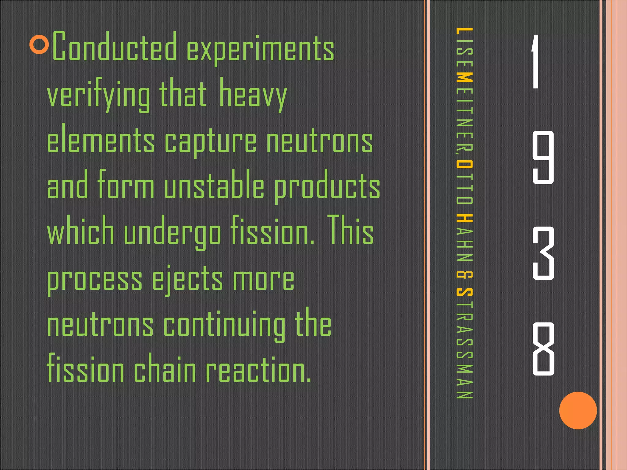 L  I S E   M  E I T N E R,  O  T T O  H  A H N  &   S   T R A S S M A N 1 9 3 8 Conducted experiments verifying that  heavy elements capture neutrons and form unstable products which undergo fission.  This process ejects more neutrons continuing the fission chain reaction. 