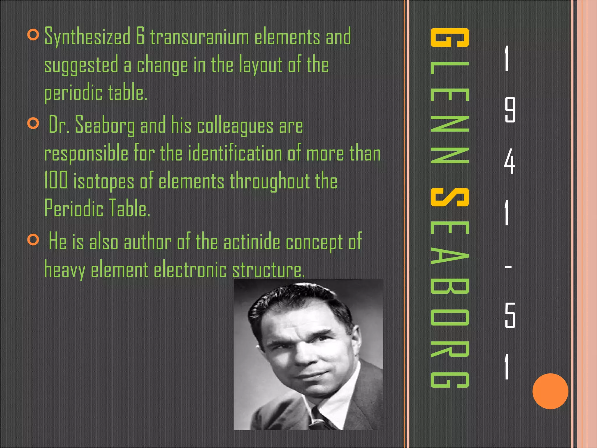 G  L E N N  S  E A B O R G 1 9 4 1 - 5 1 Synthesized 6 transuranium elements and suggested a change in the layout of the periodic table. Dr. Seaborg and his colleagues are responsible for the identification of more than 100 isotopes of elements throughout the Periodic Table. He is also author of the actinide concept of heavy element electronic structure .  