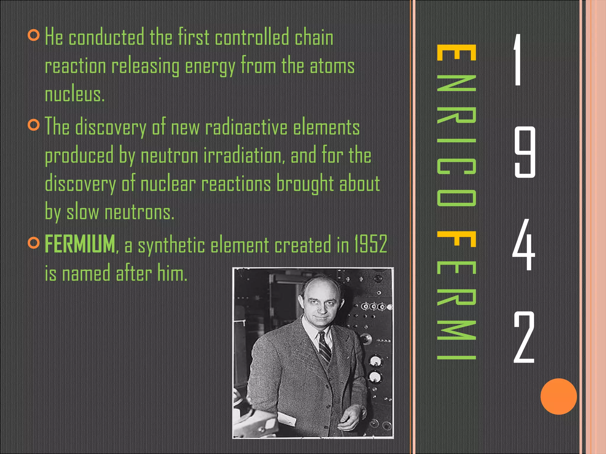 E   N R I C O  F   E R M I 1 9 4 2 He conducted the first controlled chain reaction releasing energy from the atoms nucleus.  The discovery of new radioactive elements produced by neutron irradiation, and for the discovery of nuclear reactions brought about by slow neutrons. FERMIUM , a synthetic element created in 1952 is named after him. 