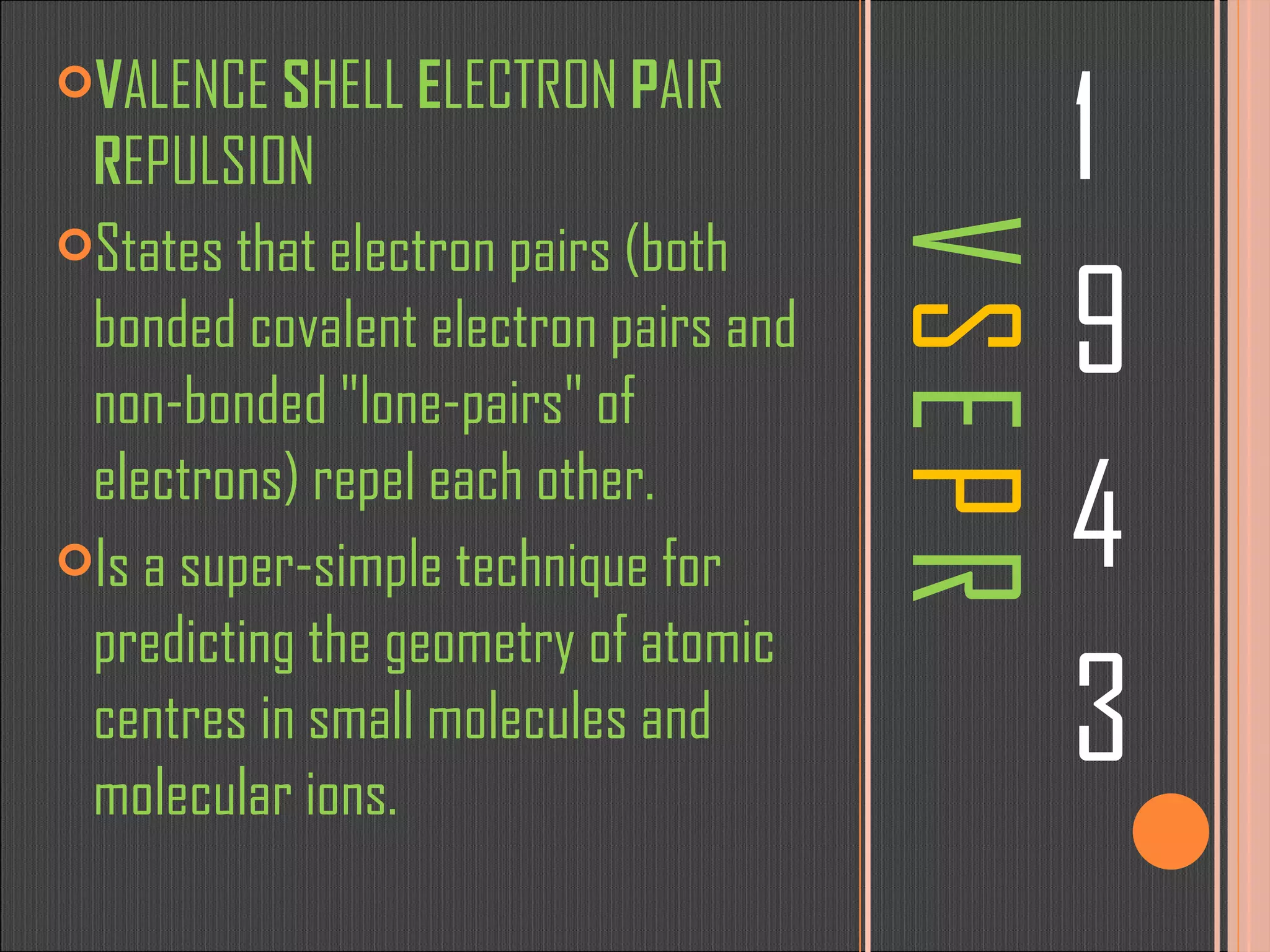 V  S  E  P  R 1 9 4 3 V ALENCE  S HELL  E LECTRON  P AIR  R EPULSION States that electron pairs (both bonded covalent electron pairs and non-bonded &quot;lone-pairs&quot; of electrons) repel each other. Is a super-simple technique for predicting the geometry of atomic centres in small molecules and molecular ions. 