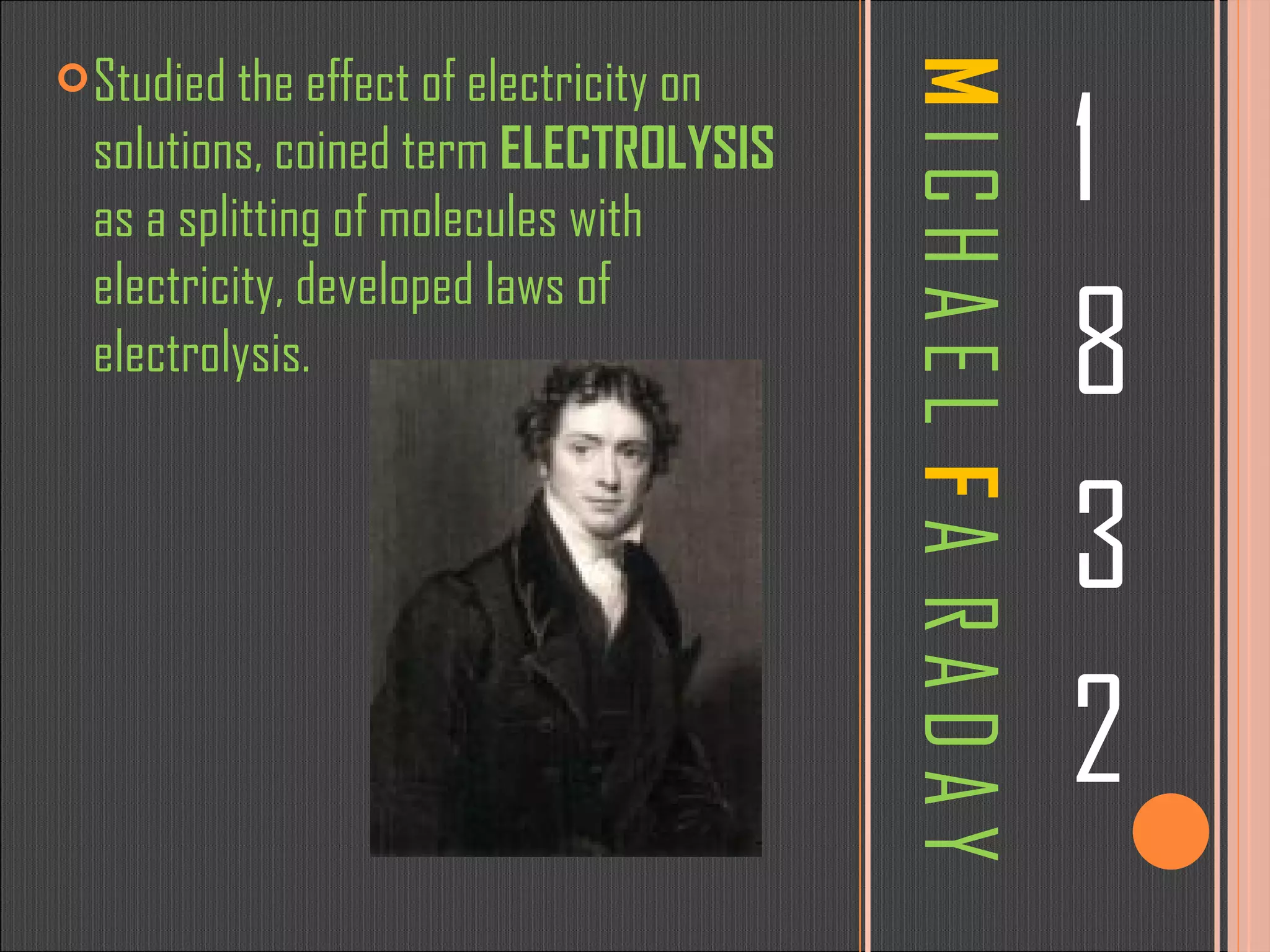 M  I C H A E L  F  A  R A D A Y 1 8 3 2 Studied the effect of electricity on solutions, coined term  ELECTROLYSIS  as a splitting of molecules with electricity, developed laws of electrolysis. 